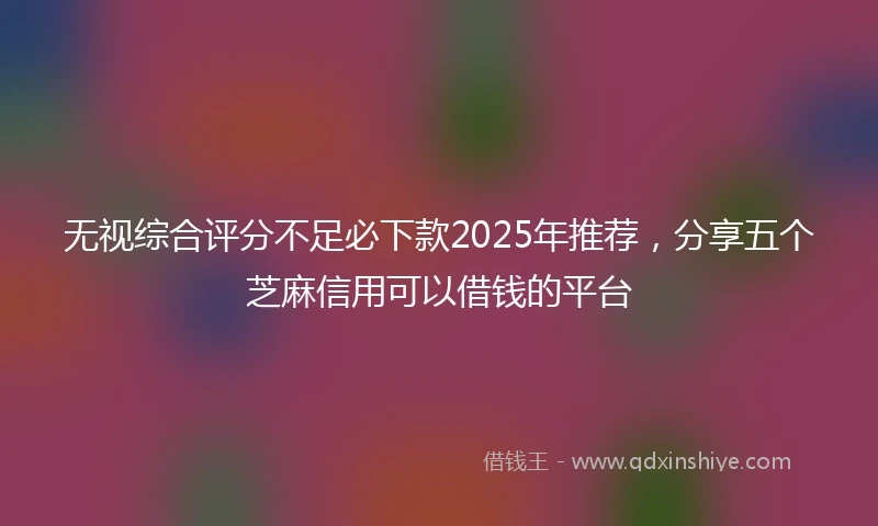 无视综合评分不足必下款2025年推荐，分享五个芝麻信用可以借钱的平台