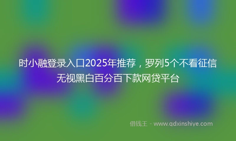 时小融登录入口2025年推荐，罗列5个不看征信无视黑白百分百下款网贷平台