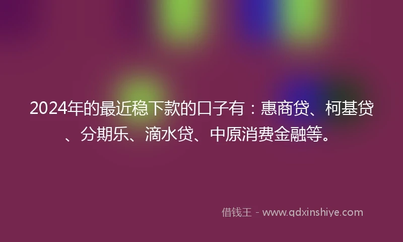 2024年的最近稳下款的口子有：惠商贷、柯基贷、分期乐、滴水贷、中原消费金融等。