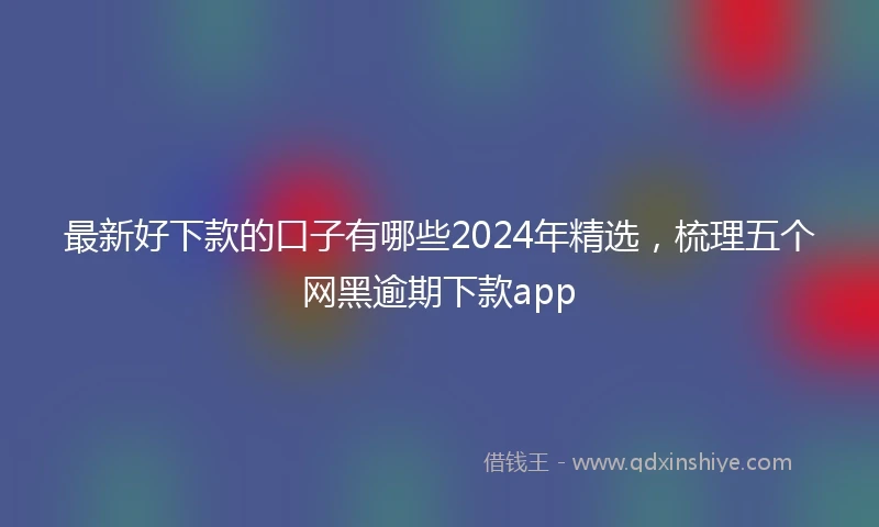最新好下款的口子有哪些2024年精选，梳理五个网黑逾期下款app