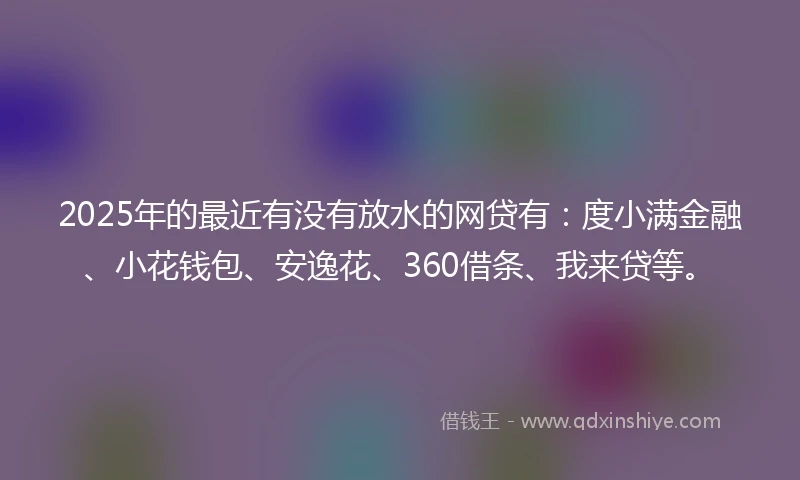 2025年的最近有没有放水的网贷有：度小满金融、小花钱包、安逸花、360借条、我来贷等。
