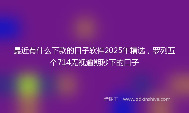 最近有什么下款的口子软件2025年精选，罗列五个714无视逾期秒下的口子