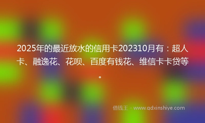 2025年的最近放水的信用卡202310月有：超人卡、融逸花、花呗、百度有钱花、维信卡卡贷等。