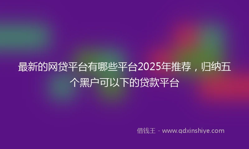 最新的网贷平台有哪些平台2025年推荐，归纳五个黑户可以下的贷款平台