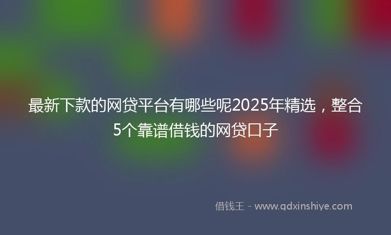 最新下款的网贷平台有哪些呢2025年精选，整合5个靠谱借钱的网贷口子