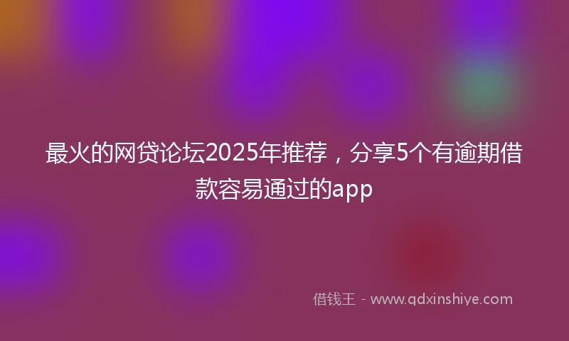 最火的网贷论坛2025年推荐，分享5个有逾期借款容易通过的app