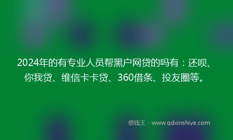 2024年的有专业人员帮黑户网贷的吗有：还呗、你我贷、维信卡卡贷、360借条、投友圈等。