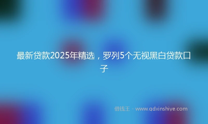 最新贷款2025年精选，罗列5个无视黑白贷款口子