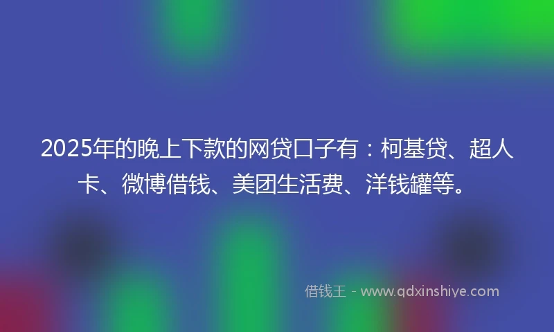 2025年的晚上下款的网贷口子有：柯基贷、超人卡、微博借钱、美团生活费、洋钱罐等。