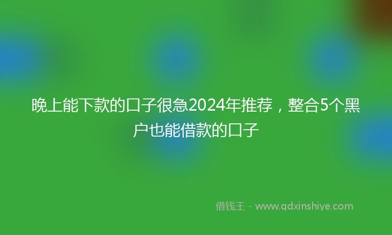 晚上能下款的口子很急2024年推荐，整合5个黑户也能借款的口子