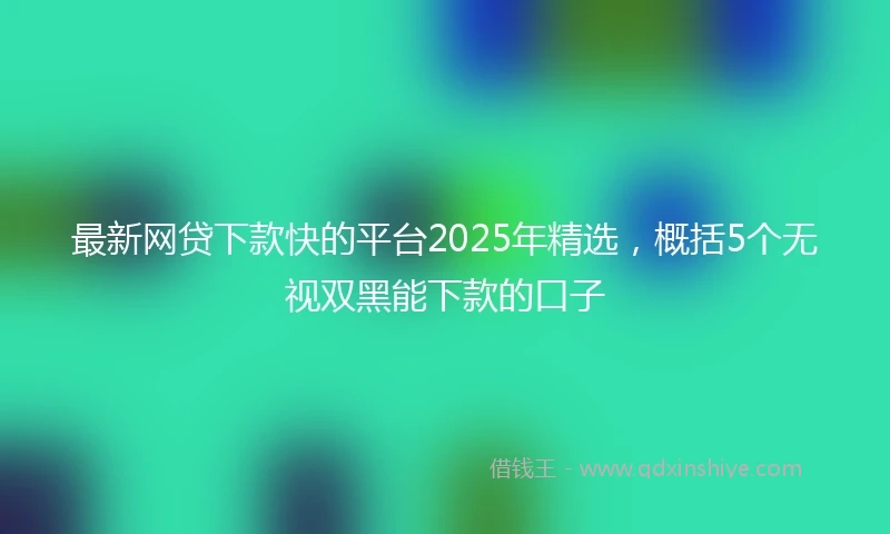 最新网贷下款快的平台2025年精选，概括5个无视双黑能下款的口子