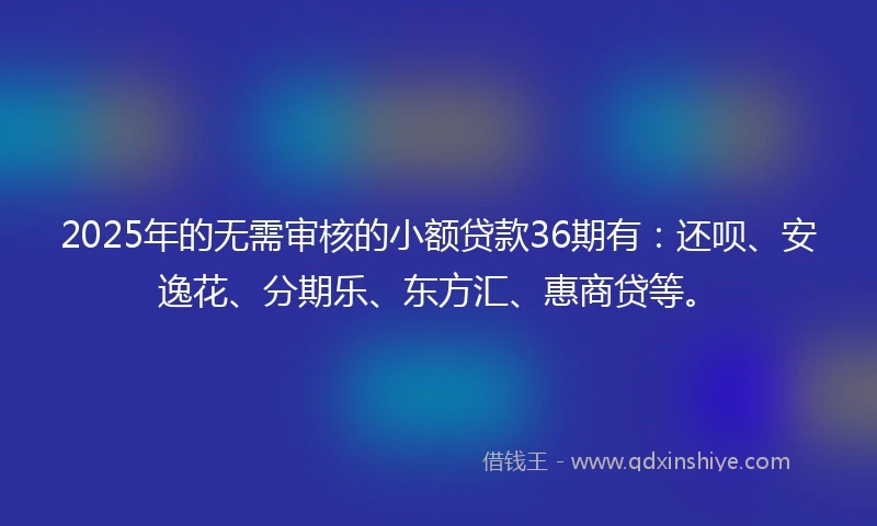 2025年的无需审核的小额贷款36期有：还呗、安逸花、分期乐、东方汇、惠商贷等。