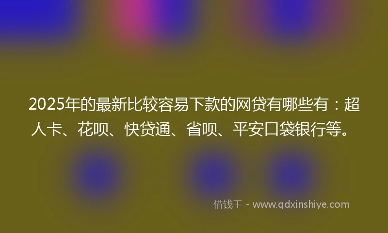 2025年的最新比较容易下款的网贷有哪些有：超人卡、花呗、快贷通、省呗、平安口袋银行等。