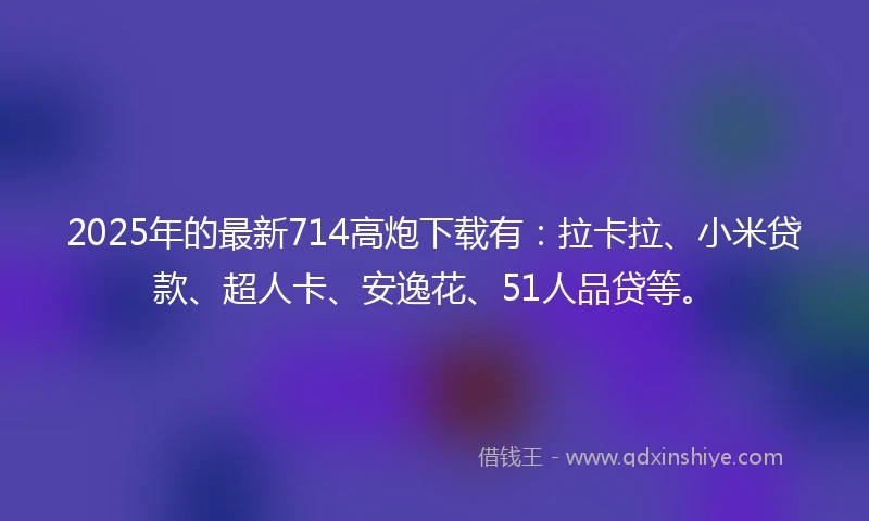 2025年的最新714高炮下载有：拉卡拉、小米贷款、超人卡、安逸花、51人品贷等。