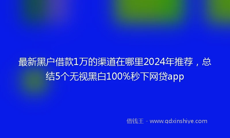 最新黑户借款1万的渠道在哪里2024年推荐，总结5个无视黑白100%秒下网贷app