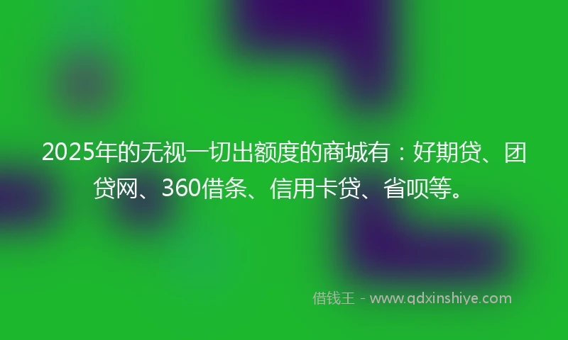 2025年的无视一切出额度的商城有：好期贷、团贷网、360借条、信用卡贷、省呗等。