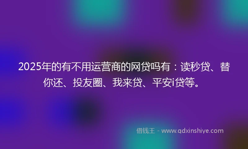2025年的有不用运营商的网贷吗有：读秒贷、替你还、投友圈、我来贷、平安i贷等。