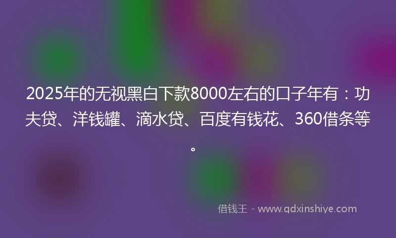 2025年的无视黑白下款8000左右的口子年有：功夫贷、洋钱罐、滴水贷、百度有钱花、360借条等。