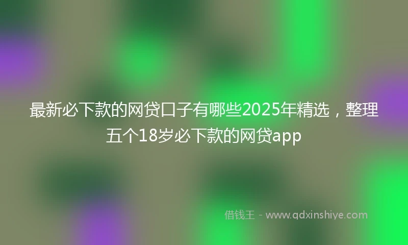 最新必下款的网贷口子有哪些2025年精选，整理五个18岁必下款的网贷app