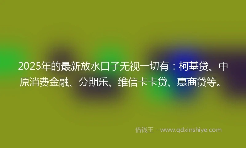 2025年的最新放水口子无视一切有：柯基贷、中原消费金融、分期乐、维信卡卡贷、惠商贷等。