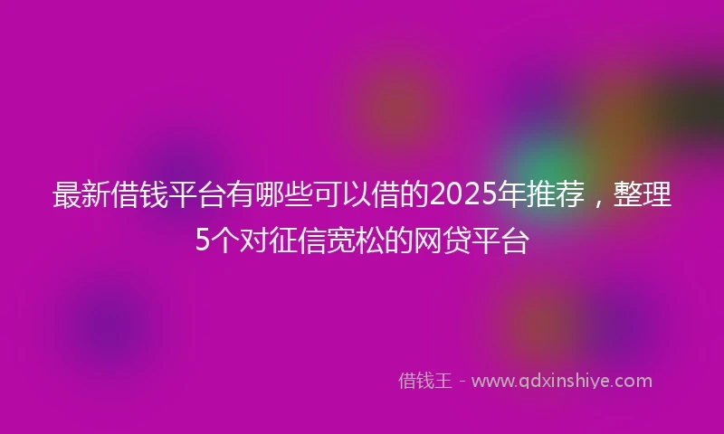 最新借钱平台有哪些可以借的2025年推荐，整理5个对征信宽松的网贷平台
