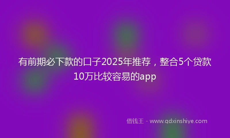 有前期必下款的口子2025年推荐，整合5个贷款10万比较容易的app