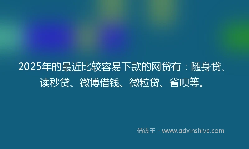 2025年的最近比较容易下款的网贷有：随身贷、读秒贷、微博借钱、微粒贷、省呗等。