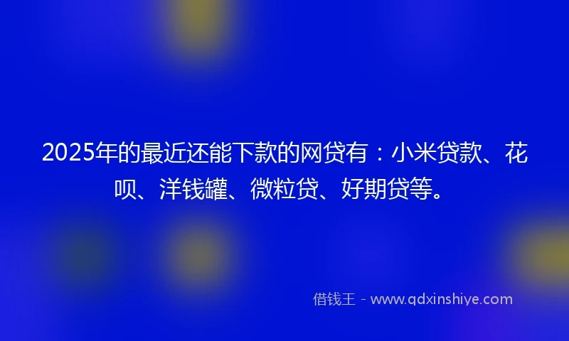 2025年的最近还能下款的网贷有：小米贷款、花呗、洋钱罐、微粒贷、好期贷等。