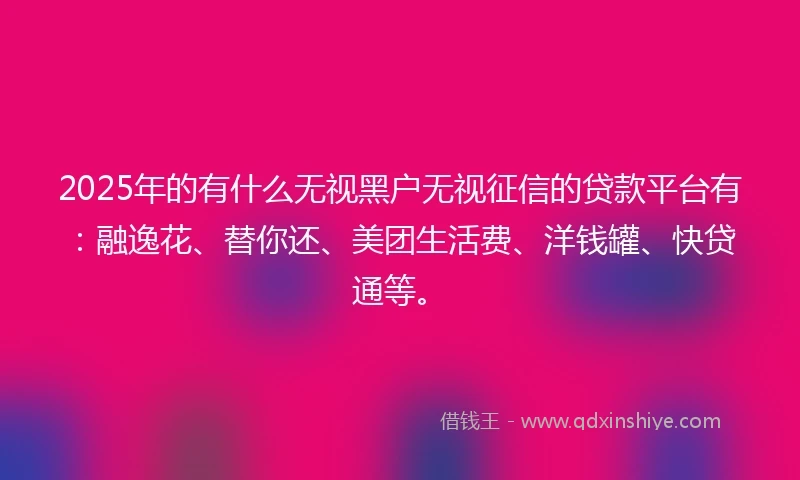 2025年的有什么无视黑户无视征信的贷款平台有：融逸花、替你还、美团生活费、洋钱罐、快贷通等。