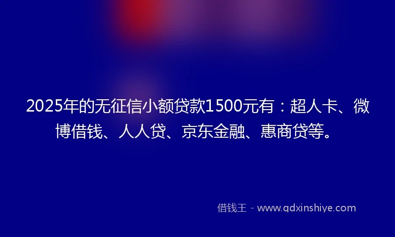 2025年的无征信小额贷款1500元有：超人卡、微博借钱、人人贷、京东金融、惠商贷等。
