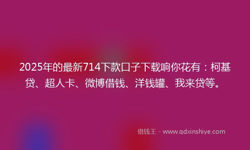2025年的最新714下款口子下载响你花有：柯基贷、超人卡、微博借钱、洋钱罐、我来贷等。