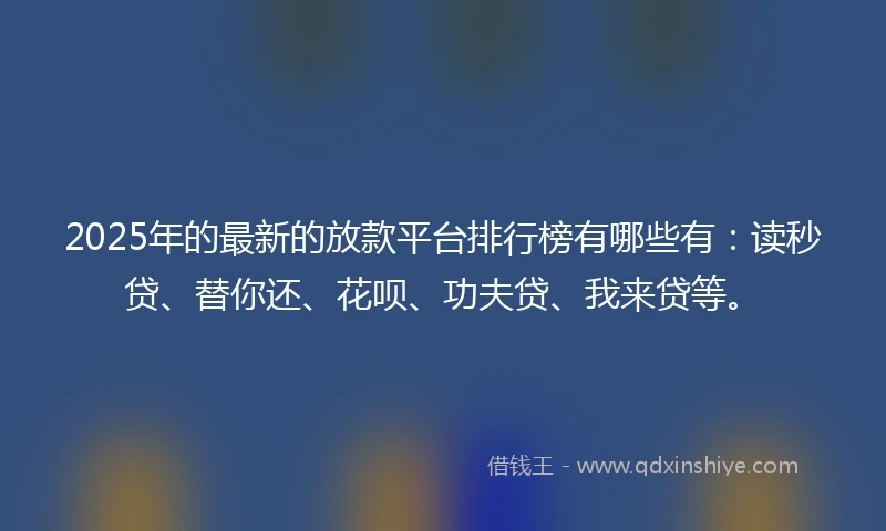 2025年的最新的放款平台排行榜有哪些有：读秒贷、替你还、花呗、功夫贷、我来贷等。