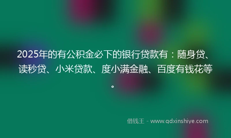 2025年的有公积金必下的银行贷款有：随身贷、读秒贷、小米贷款、度小满金融、百度有钱花等。