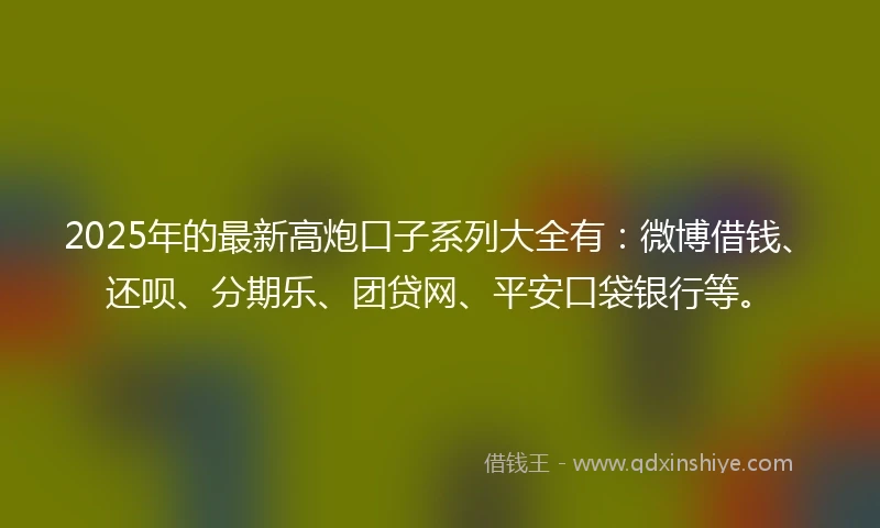 2025年的最新高炮口子系列大全有：微博借钱、还呗、分期乐、团贷网、平安口袋银行等。