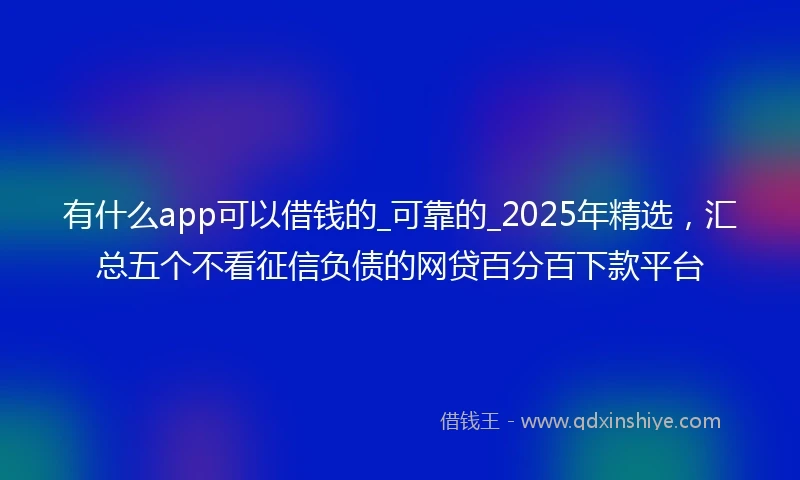 有什么app可以借钱的_可靠的_2025年精选，汇总五个不看征信负债的网贷百分百下款平台