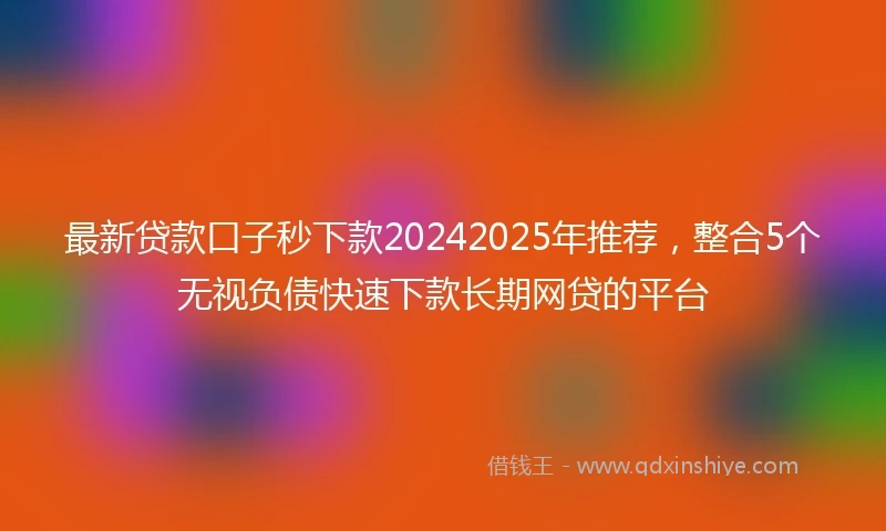 最新贷款口子秒下款20242025年推荐，整合5个无视负债快速下款长期网贷的平台