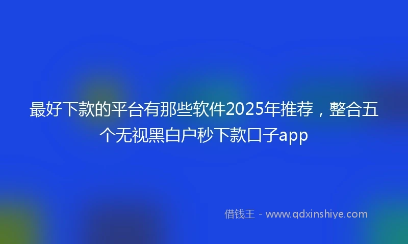 最好下款的平台有那些软件2025年推荐，整合五个无视黑白户秒下款口子app