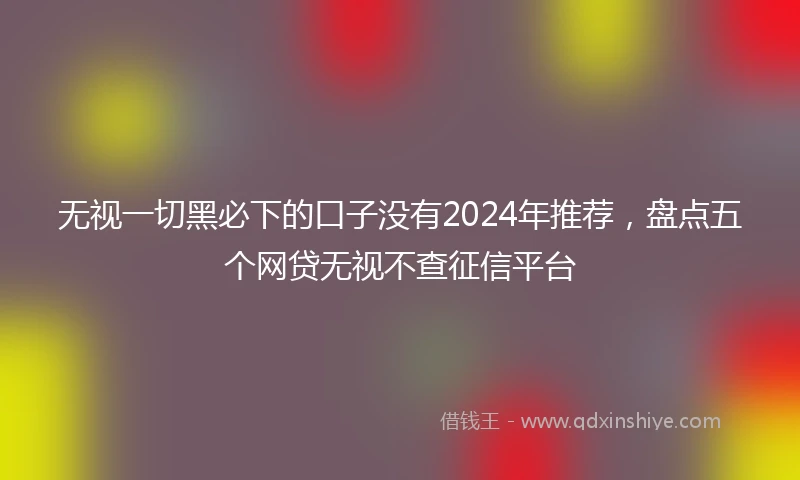 无视一切黑必下的口子没有2024年推荐，盘点五个网贷无视不查征信平台