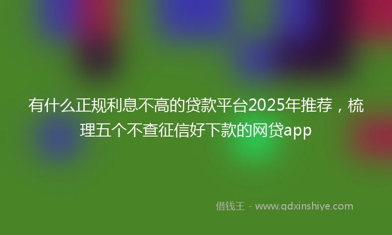 有什么正规利息不高的贷款平台2025年推荐，梳理五个不查征信好下款的网贷app
