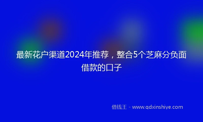 最新花户渠道2024年推荐，整合5个芝麻分负面借款的口子
