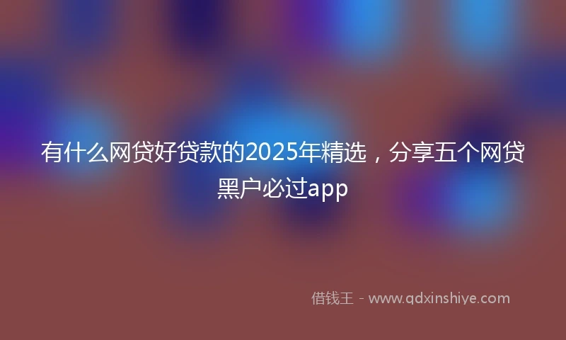 有什么网贷好贷款的2025年精选，分享五个网贷黑户必过app