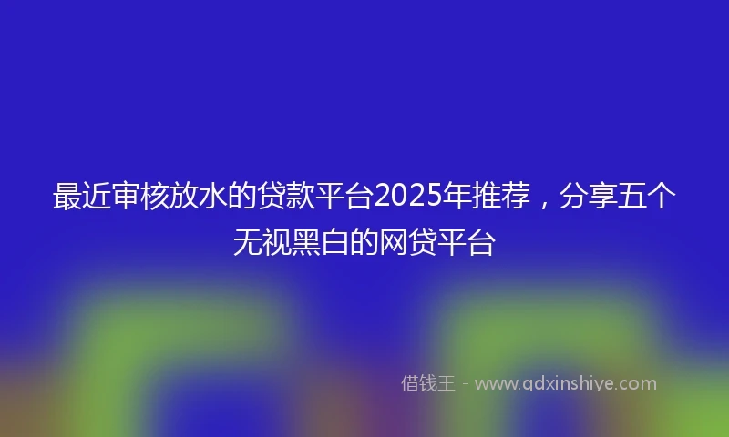 最近审核放水的贷款平台2025年推荐，分享五个无视黑白的网贷平台