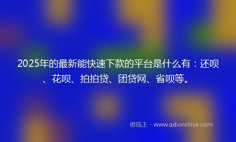 2025年的最新能快速下款的平台是什么有：还呗、花呗、拍拍贷、团贷网、省呗等。