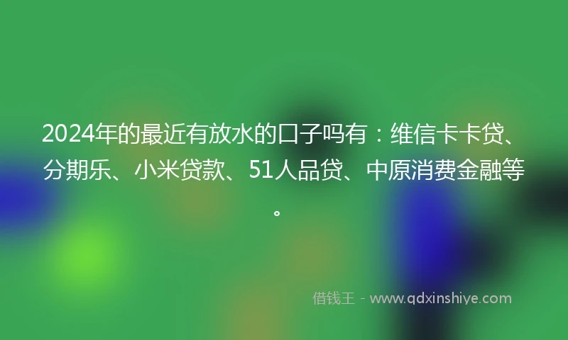 2024年的最近有放水的口子吗有：维信卡卡贷、分期乐、小米贷款、51人品贷、中原消费金融等。