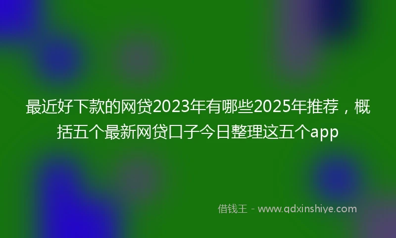 最近好下款的网贷2023年有哪些2025年推荐，概括五个最新网贷口子今日整理这五个app