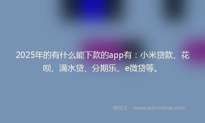 2025年的有什么能下款的app有：小米贷款、花呗、滴水贷、分期乐、e微贷等。