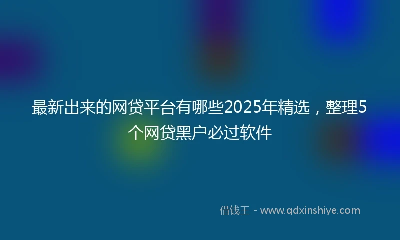 最新出来的网贷平台有哪些2025年精选，整理5个网贷黑户必过软件