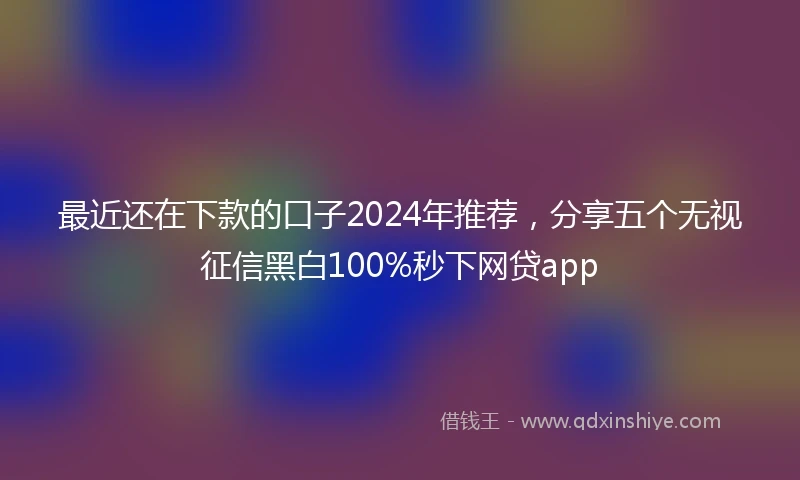 最近还在下款的口子2024年推荐，分享五个无视征信黑白100%秒下网贷app