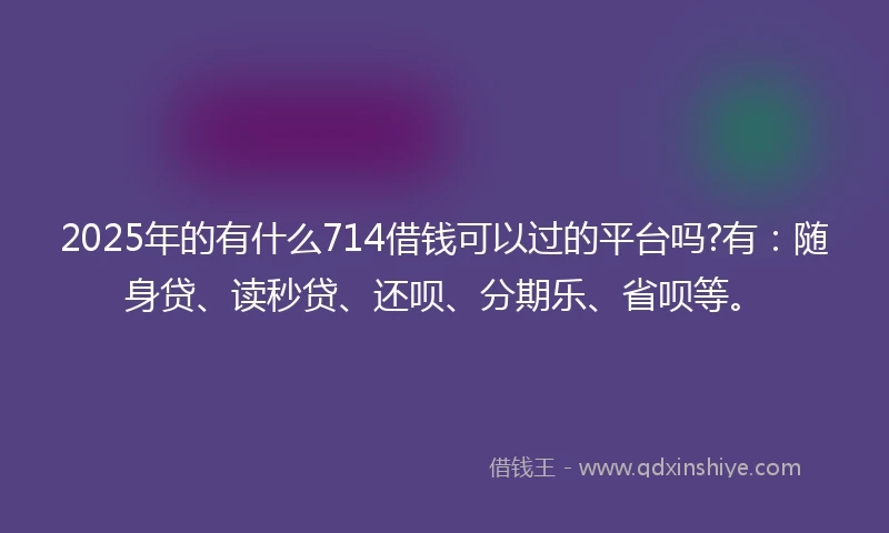 2025年的有什么714借钱可以过的平台吗?有：随身贷、读秒贷、还呗、分期乐、省呗等。