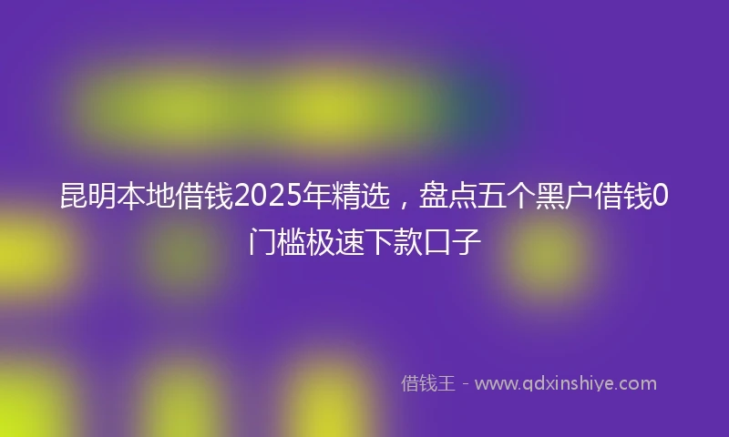 昆明本地借钱2025年精选，盘点五个黑户借钱0门槛极速下款口子